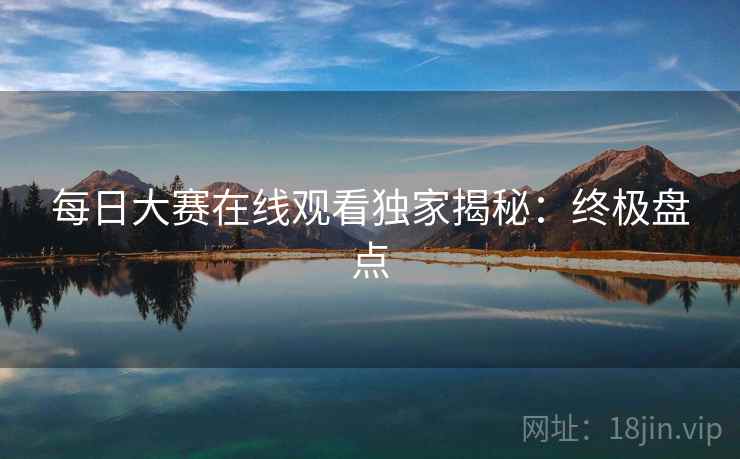 每日大赛在线观看独家揭秘:终极盘点 每日大赛在线观看独家揭秘:终极盘点