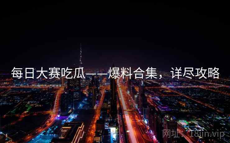 每日大赛吃瓜——爆料合集,详尽攻略 每日大赛吃瓜——爆料合集,详尽攻略