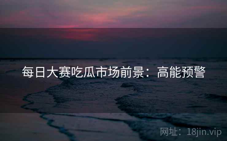 每日大赛吃瓜市场前景:高能预警 每日大赛吃瓜市场前景:高能预警